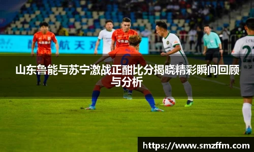 山东鲁能与苏宁激战正酣比分揭晓精彩瞬间回顾与分析
